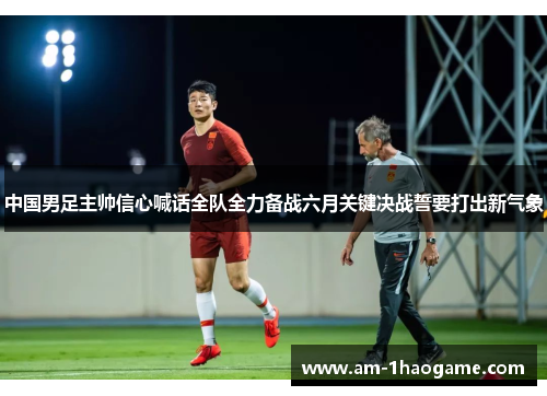 中国男足主帅信心喊话全队全力备战六月关键决战誓要打出新气象