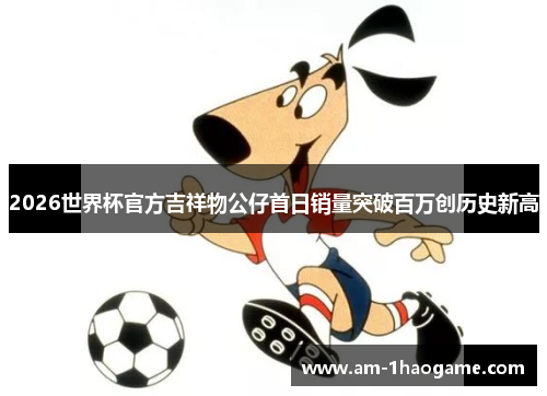 2026世界杯官方吉祥物公仔首日销量突破百万创历史新高
