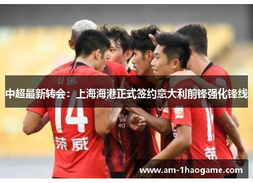 中超最新转会：上海海港正式签约意大利前锋强化锋线