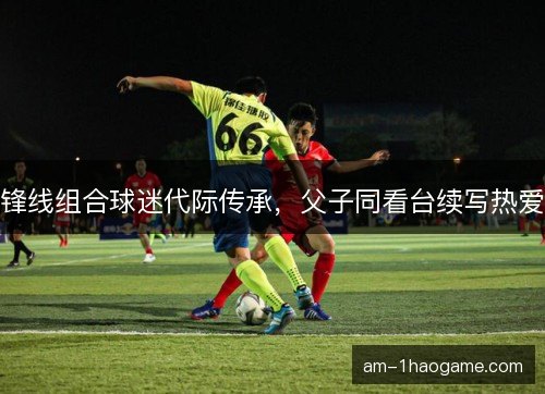 锋线组合球迷代际传承,父子同看台续写热爱 锋线组合球迷代际传承,父子同看台续写热爱